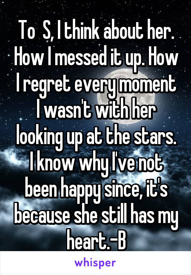 To  S, I think about her. How I messed it up. How I regret every moment I wasn't with her looking up at the stars. I know why I've not been happy since, it's because she still has my heart.-B