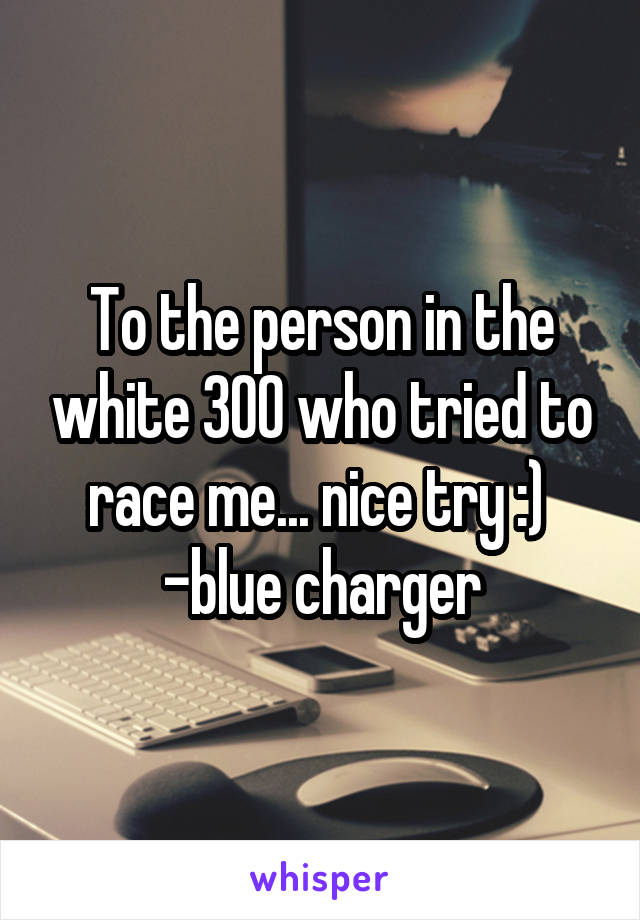 To the person in the white 300 who tried to race me... nice try :) 
-blue charger