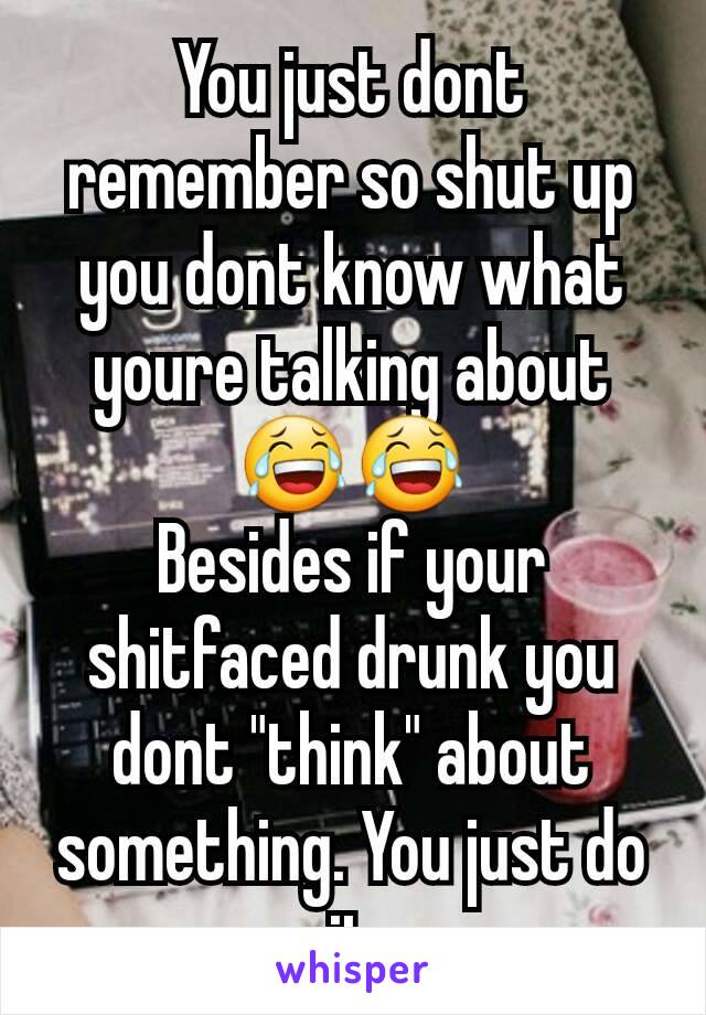 You just dont remember so shut up you dont know what youre talking about 😂😂
Besides if your shitfaced drunk you dont "think" about something. You just do it