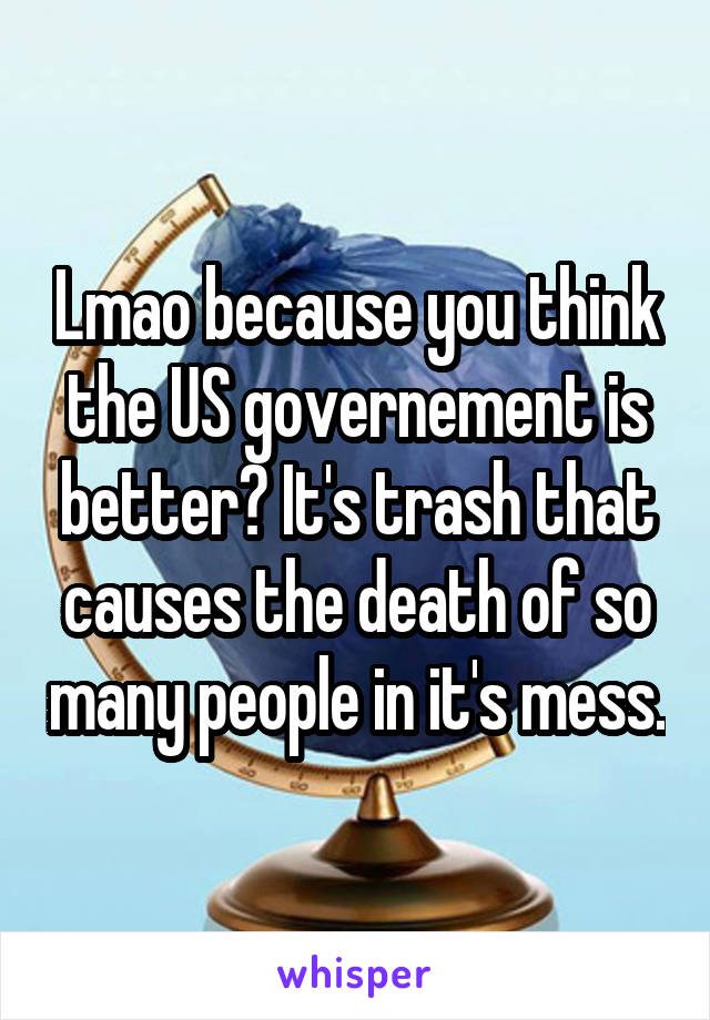 Lmao because you think the US governement is better? It's trash that causes the death of so many people in it's mess.
