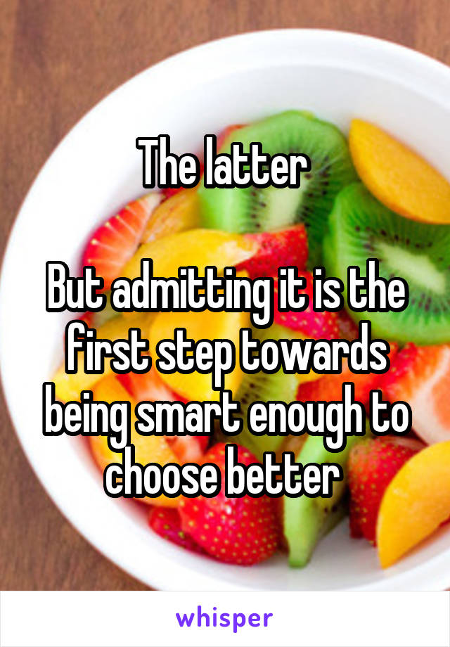 The latter 

But admitting it is the first step towards being smart enough to choose better 