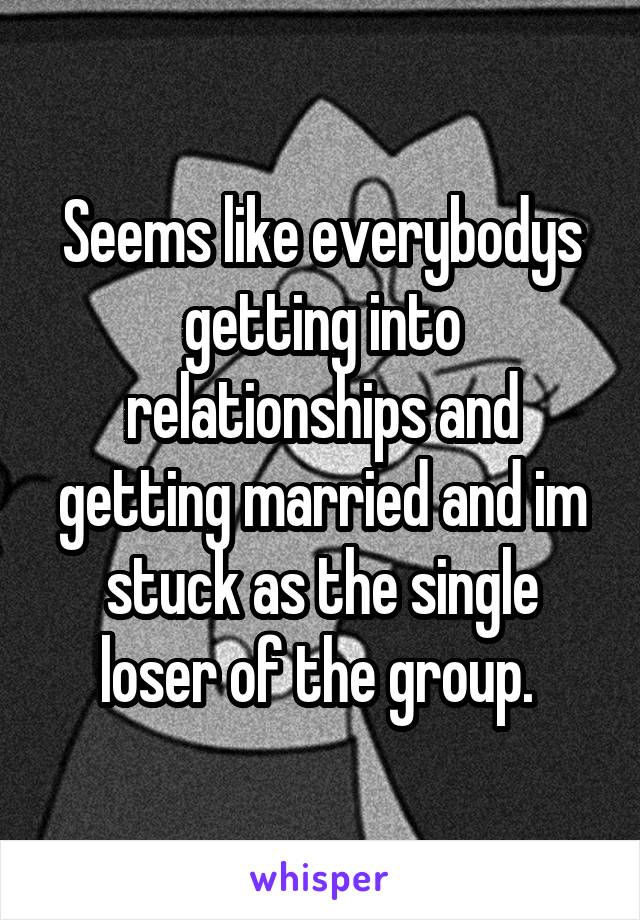 Seems like everybodys getting into relationships and getting married and im stuck as the single loser of the group. 