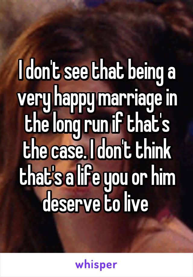 I don't see that being a very happy marriage in the long run if that's the case. I don't think that's a life you or him deserve to live 