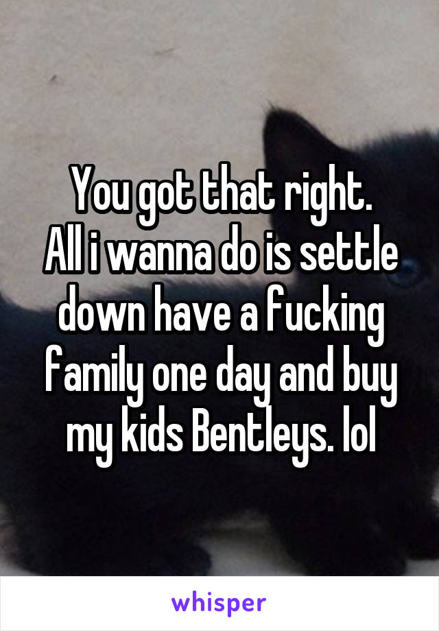 You got that right.
All i wanna do is settle down have a fucking family one day and buy my kids Bentleys. lol