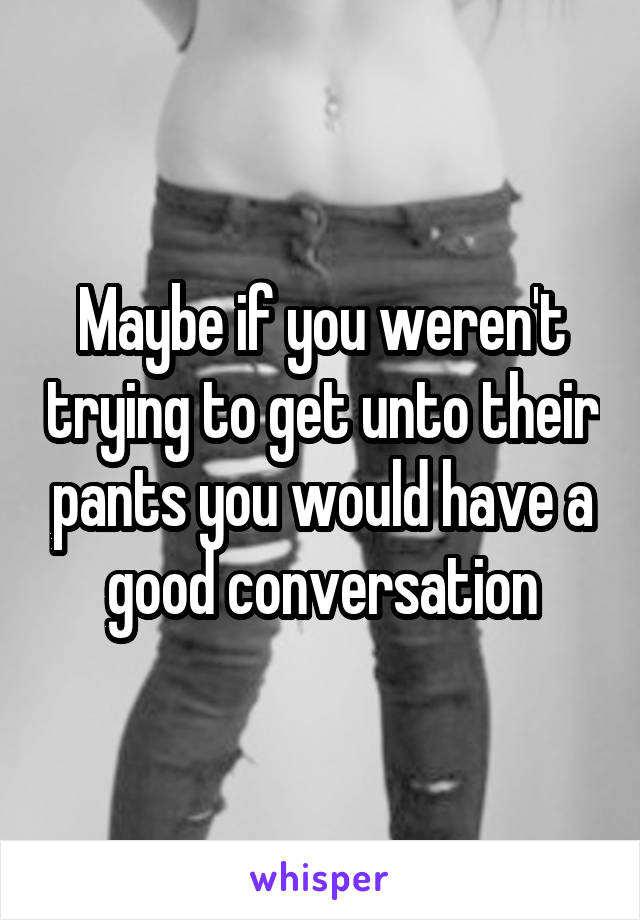 Maybe if you weren't trying to get unto their pants you would have a good conversation
