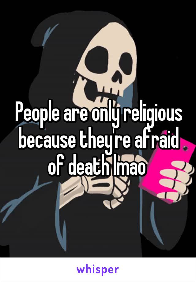 People are only religious because they're afraid of death lmao 