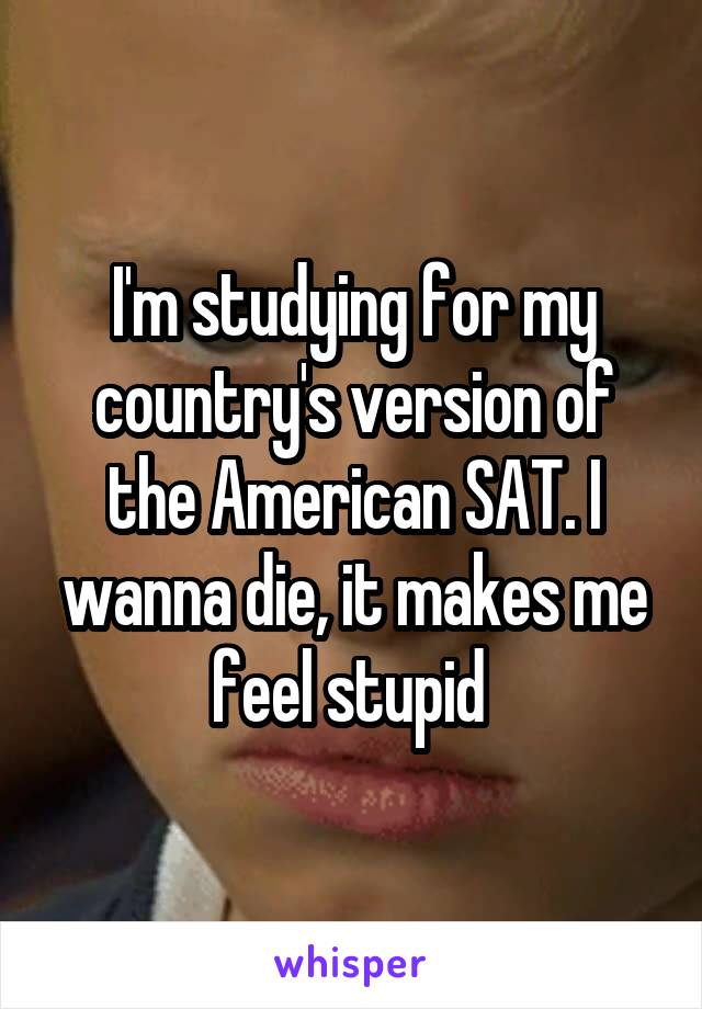I'm studying for my country's version of the American SAT. I wanna die, it makes me feel stupid 