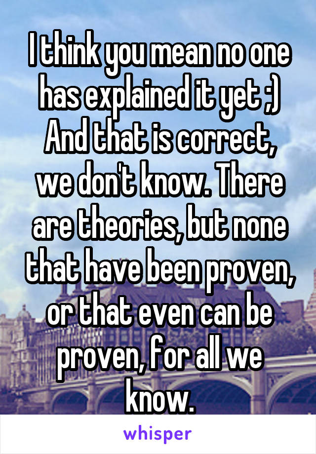 I think you mean no one has explained it yet ;)
And that is correct, we don't know. There are theories, but none that have been proven, or that even can be proven, for all we know.