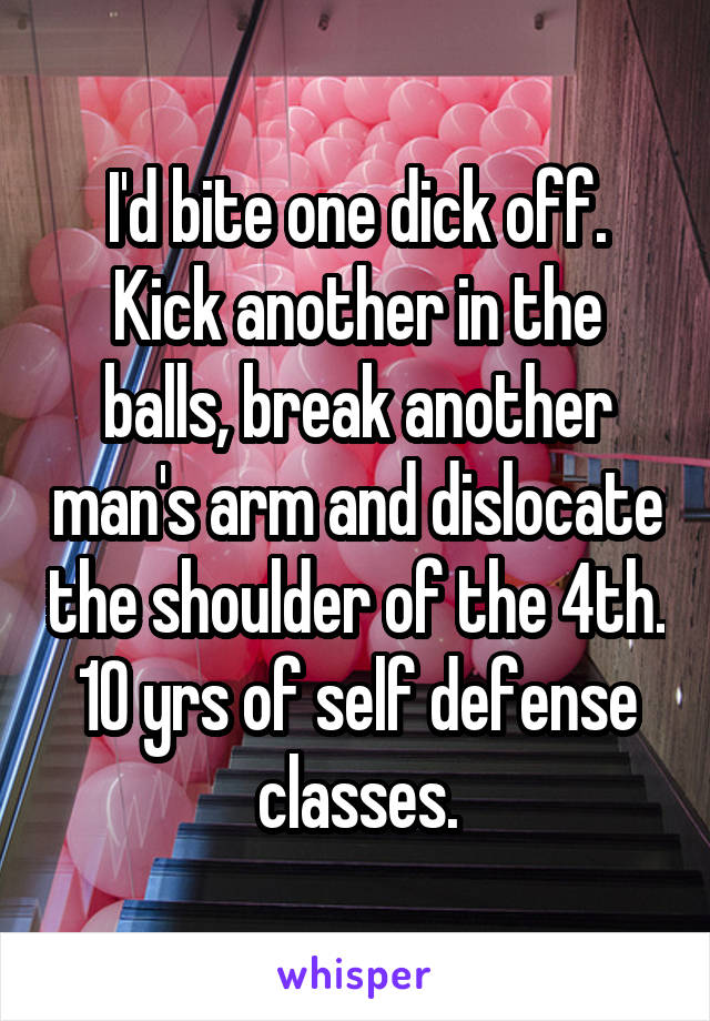 I'd bite one dick off. Kick another in the balls, break another man's arm and dislocate the shoulder of the 4th.
10 yrs of self defense classes.