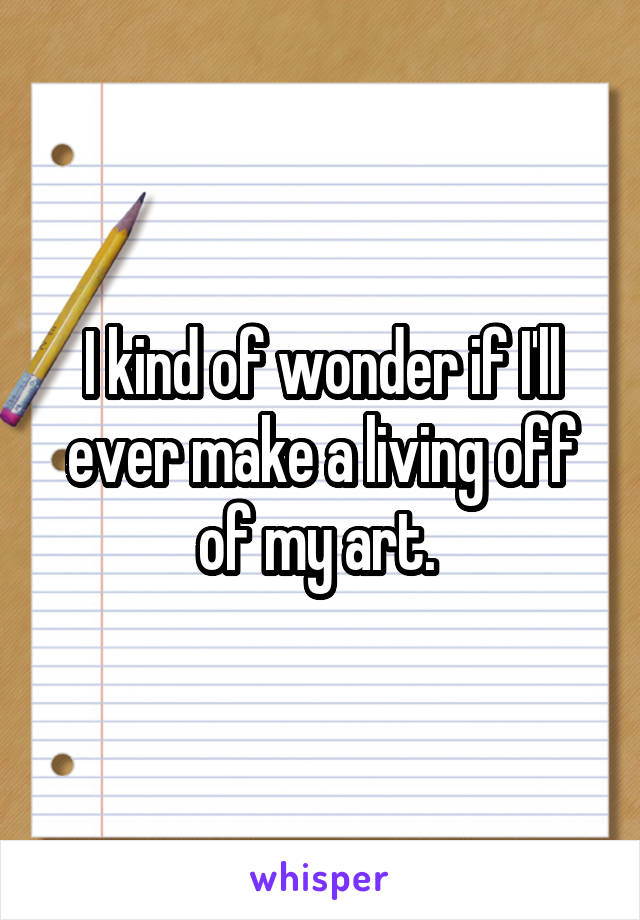 I kind of wonder if I'll ever make a living off of my art. 