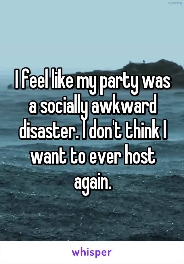 I feel like my party was a socially awkward disaster. I don't think I want to ever host again.