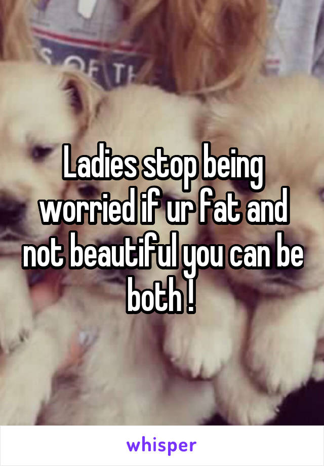 Ladies stop being worried if ur fat and not beautiful you can be both ! 