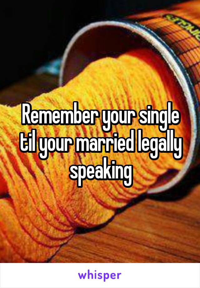 Remember your single til your married legally speaking