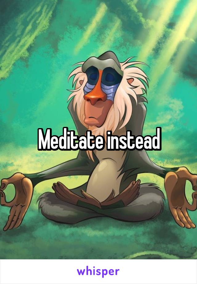 Meditate instead