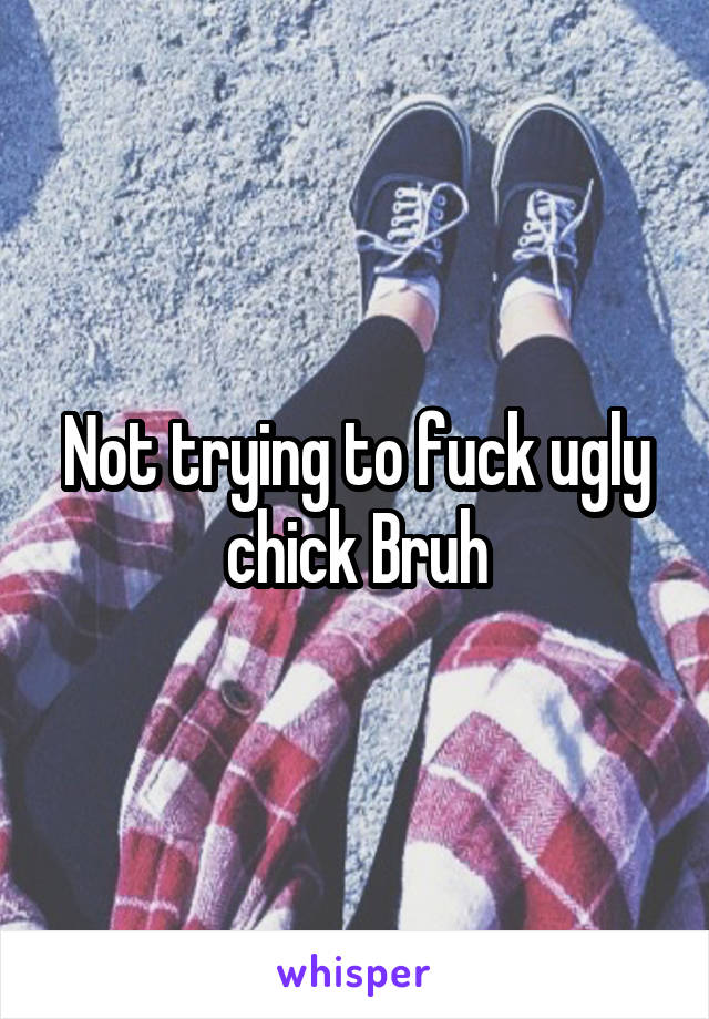 Not trying to fuck ugly chick Bruh