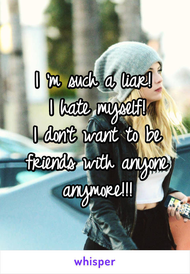 I 'm such a liar! 
I hate myself!
I don't want to be friends with anyone anymore!!!