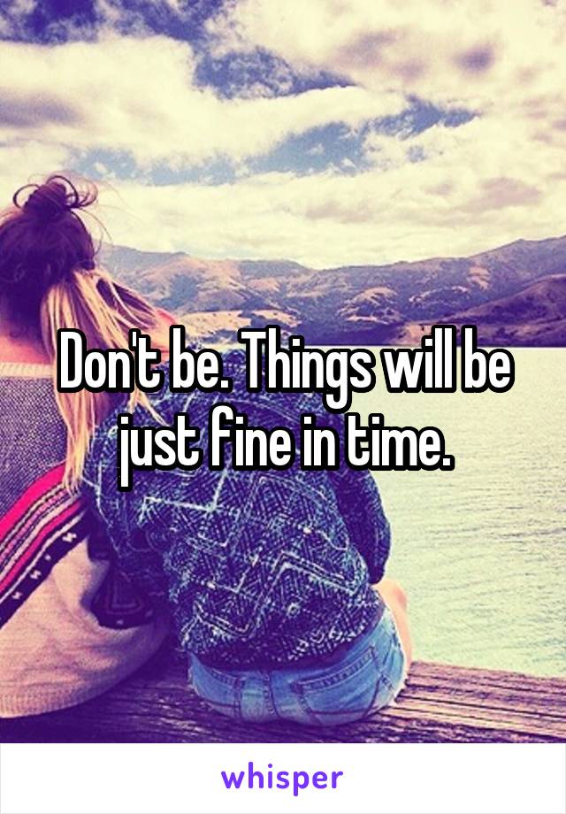 Don't be. Things will be just fine in time.