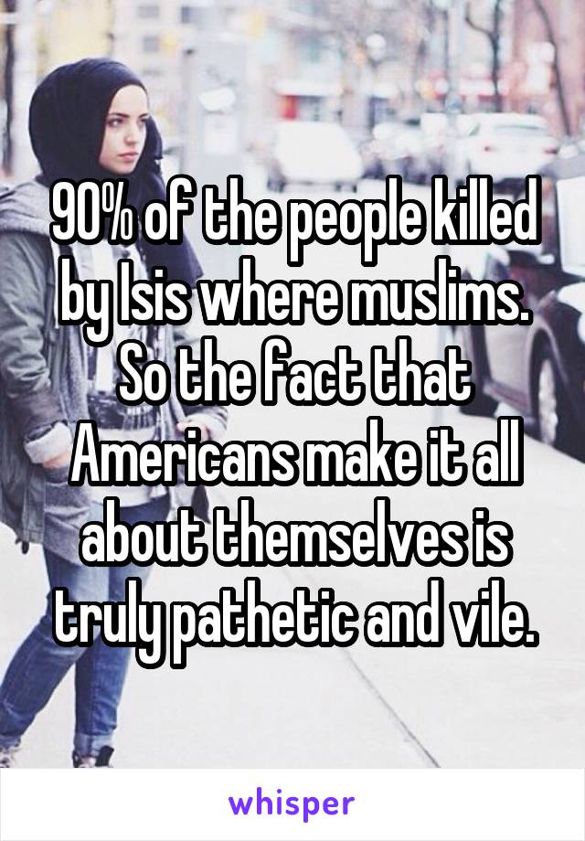 90% of the people killed by Isis where muslims. So the fact that Americans make it all about themselves is truly pathetic and vile.
