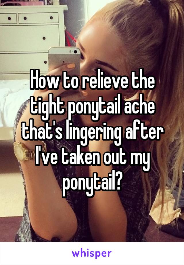 How to relieve the tight ponytail ache that's lingering after I've taken out my ponytail?