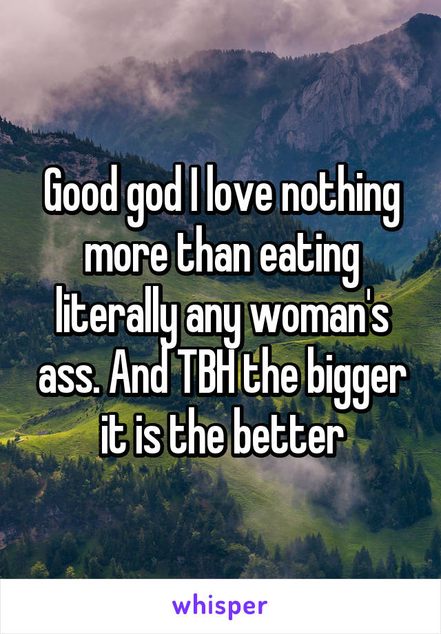 Good god I love nothing more than eating literally any woman's ass. And TBH the bigger it is the better