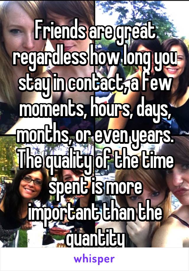 Friends are great regardless how long you stay in contact, a few moments, hours, days, months, or even years.
The quality of the time spent is more important than the quantity