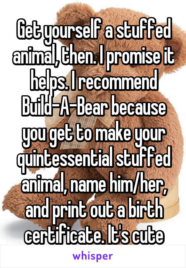 Get yourself a stuffed animal, then. I promise it helps. I recommend Build-A-Bear because you get to make your quintessential stuffed animal, name him/her, and print out a birth certificate. It's cute