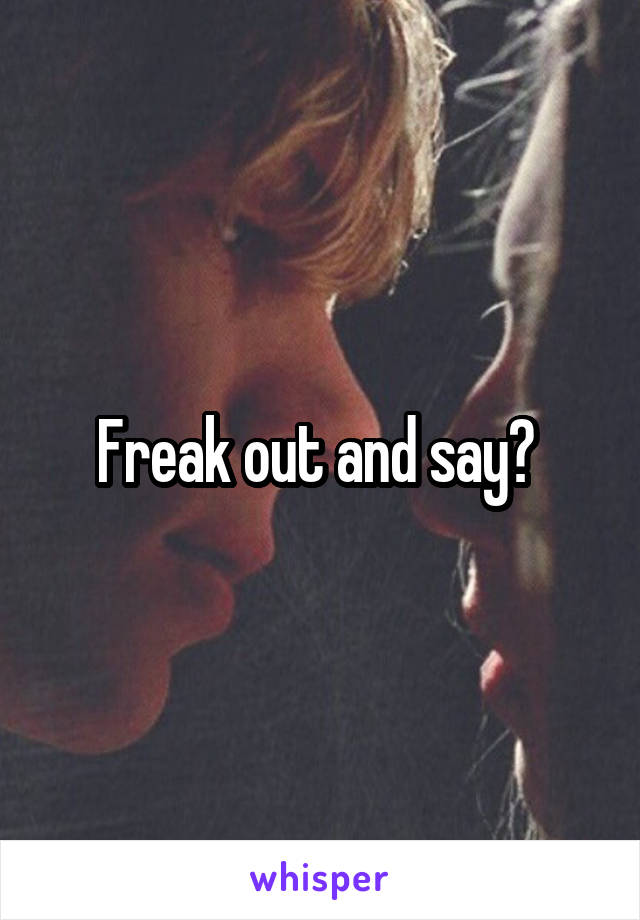Freak out and say? 