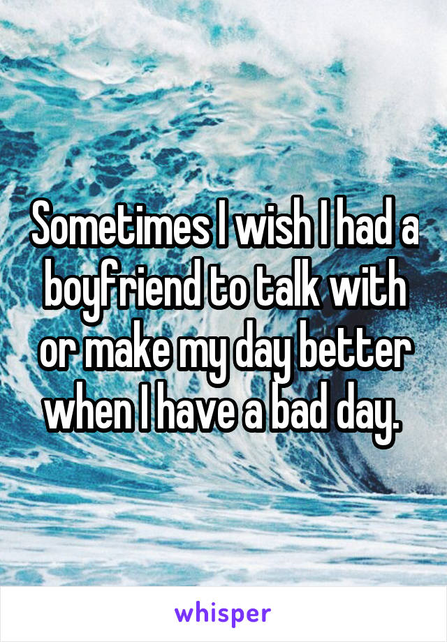 Sometimes I wish I had a boyfriend to talk with or make my day better when I have a bad day. 