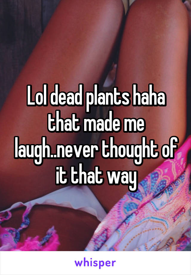 Lol dead plants haha that made me laugh..never thought of it that way