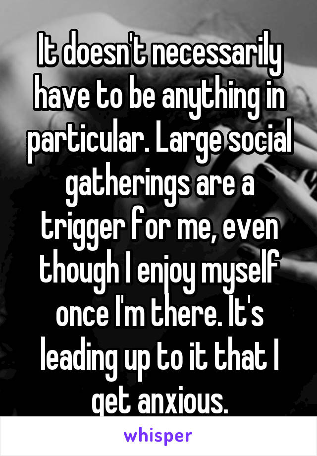 It doesn't necessarily have to be anything in particular. Large social gatherings are a trigger for me, even though I enjoy myself once I'm there. It's leading up to it that I get anxious.