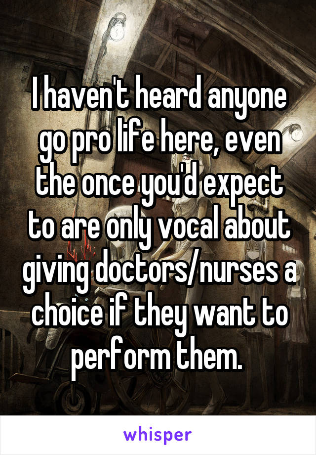 I haven't heard anyone go pro life here, even the once you'd expect to are only vocal about giving doctors/nurses a choice if they want to perform them. 
