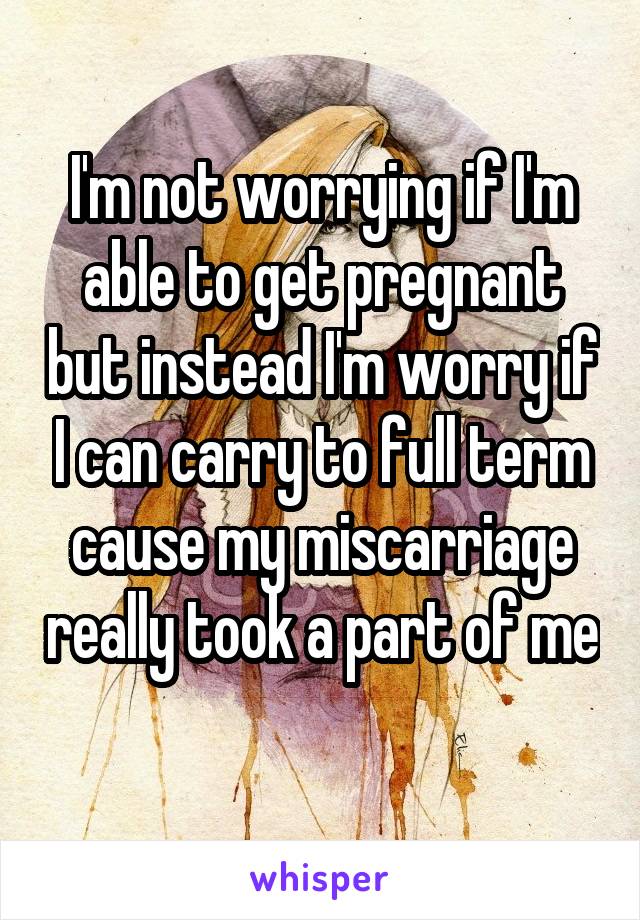 I'm not worrying if I'm able to get pregnant but instead I'm worry if I can carry to full term cause my miscarriage really took a part of me 