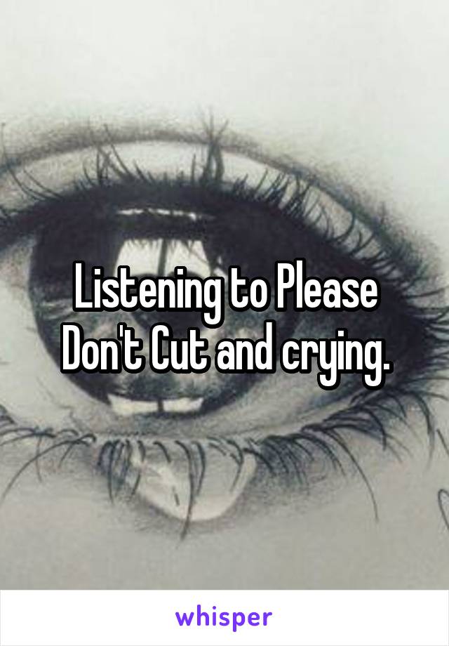 Listening to Please Don't Cut and crying.