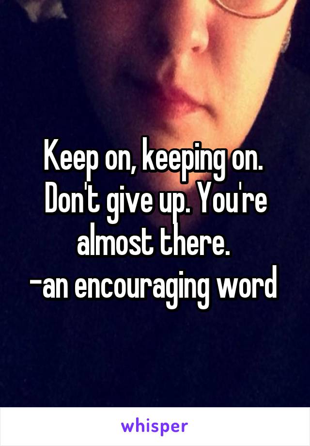 Keep on, keeping on. 
Don't give up. You're almost there. 
-an encouraging word 