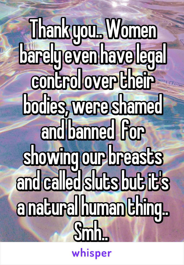 Thank you.. Women barely even have legal control over their bodies, were shamed and banned  for showing our breasts and called sluts but it's a natural human thing.. Smh.. 