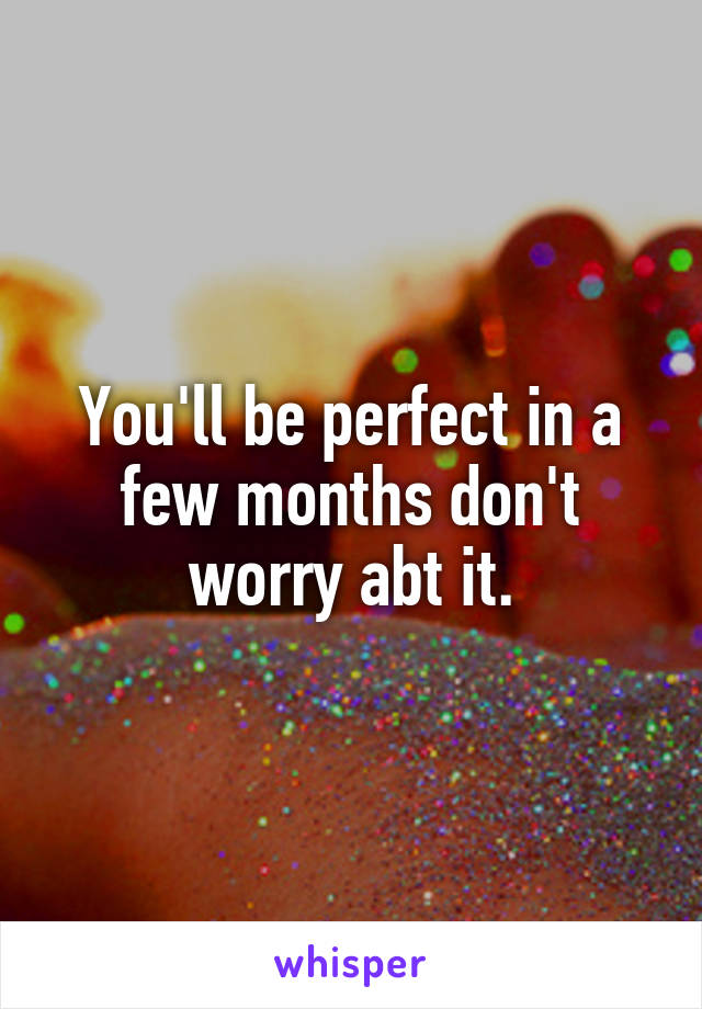 You'll be perfect in a few months don't worry abt it.