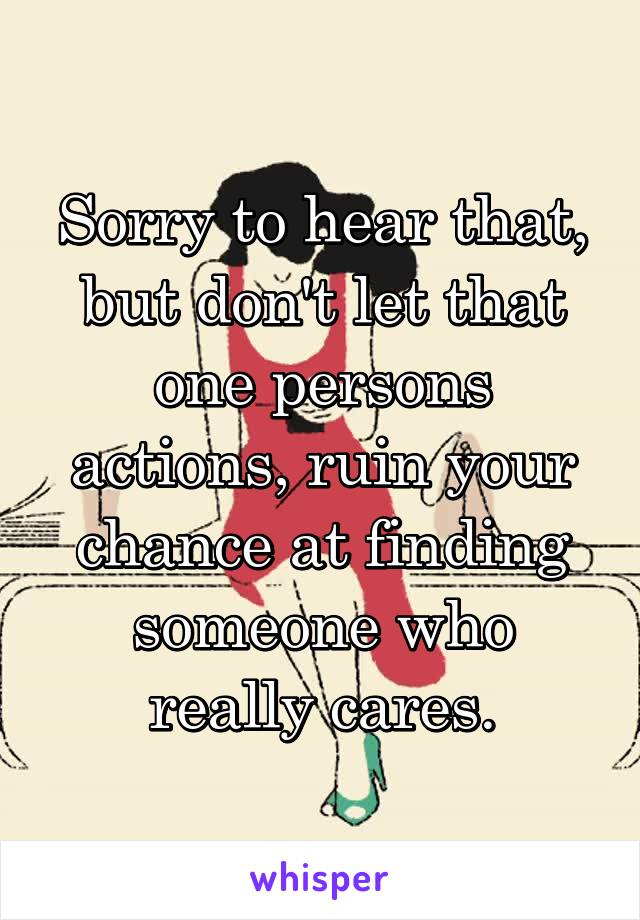Sorry to hear that, but don't let that one persons actions, ruin your chance at finding someone who really cares.