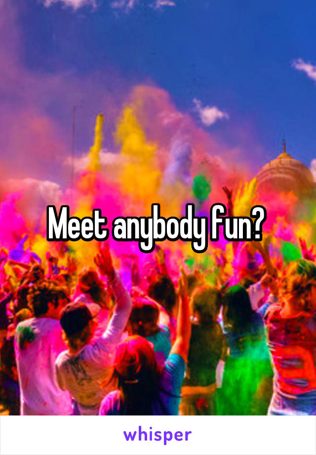 Meet anybody fun? 