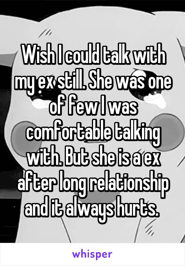 Wish I could talk with my ex still. She was one of few I was comfortable talking with. But she is a ex after long relationship and it always hurts. 