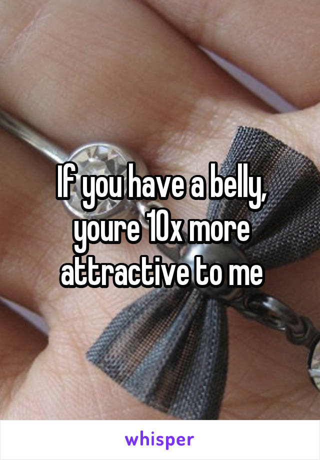 If you have a belly, youre 10x more attractive to me