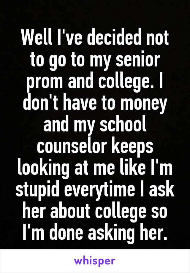 Well I've decided not to go to my senior prom and college. I don't have to money and my school counselor keeps looking at me like I'm stupid everytime I ask her about college so I'm done asking her.