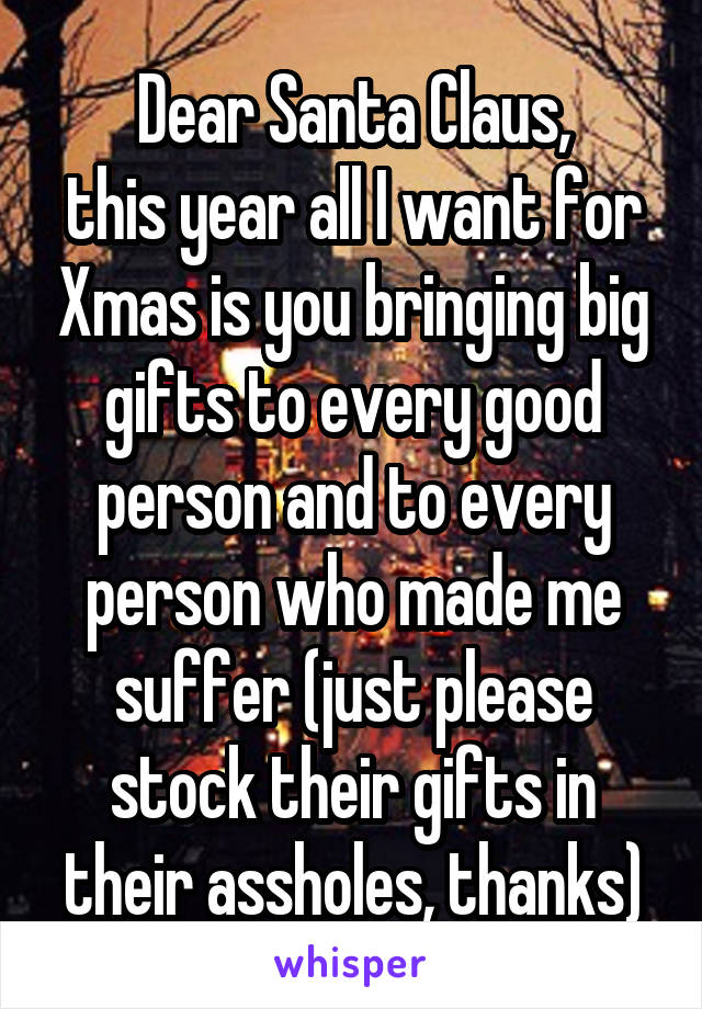 Dear Santa Claus,
this year all I want for Xmas is you bringing big gifts to every good person and to every person who made me suffer (just please stock their gifts in their assholes, thanks)