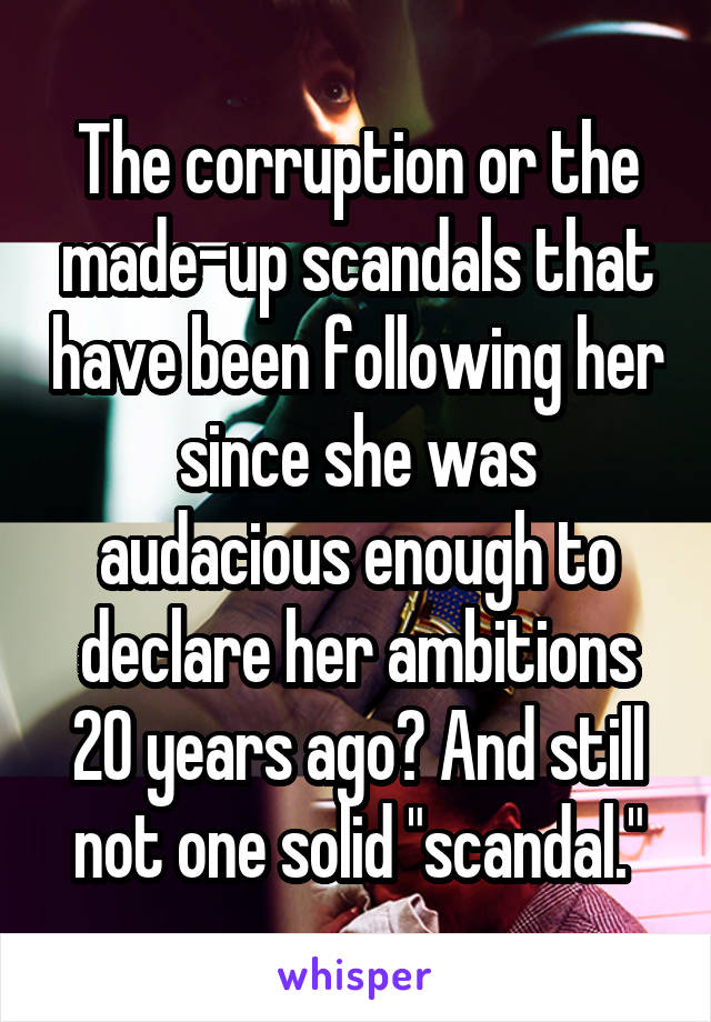 The corruption or the made-up scandals that have been following her since she was audacious enough to declare her ambitions 20 years ago? And still not one solid "scandal."