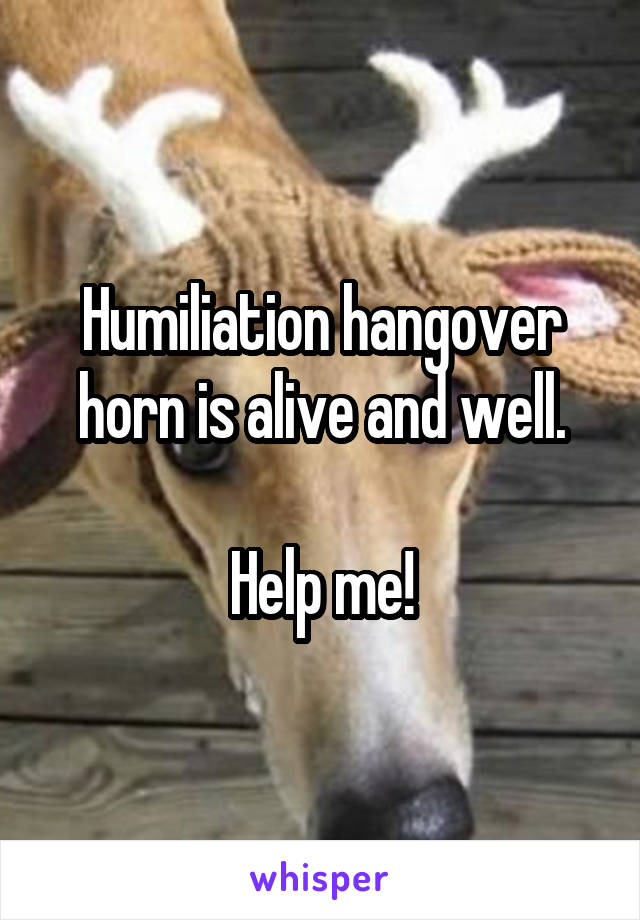 Humiliation hangover horn is alive and well.

Help me!
