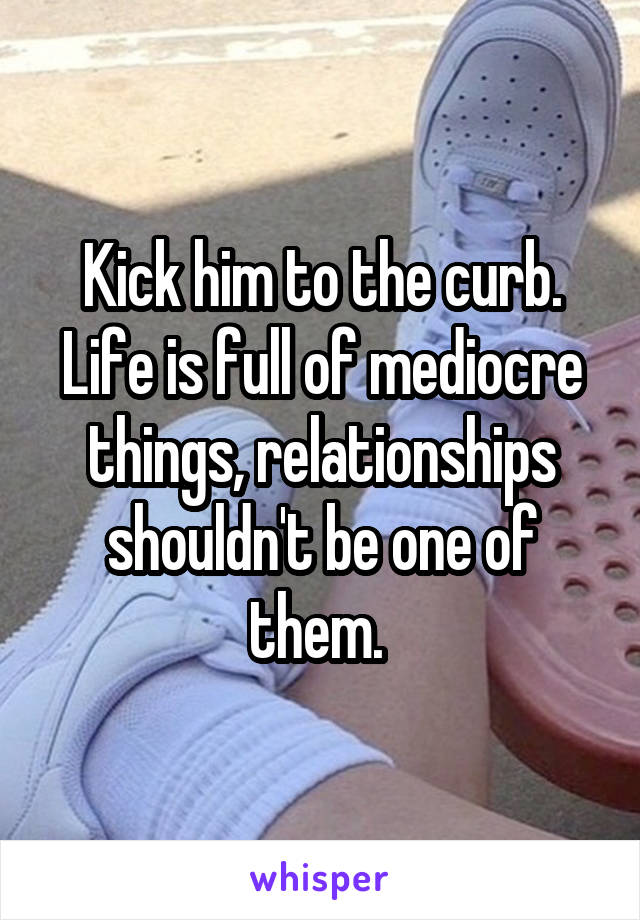 Kick him to the curb. Life is full of mediocre things, relationships shouldn't be one of them. 