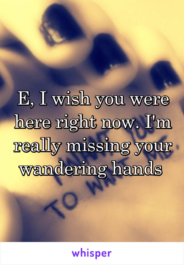 E, I wish you were here right now. I'm really missing your wandering hands 