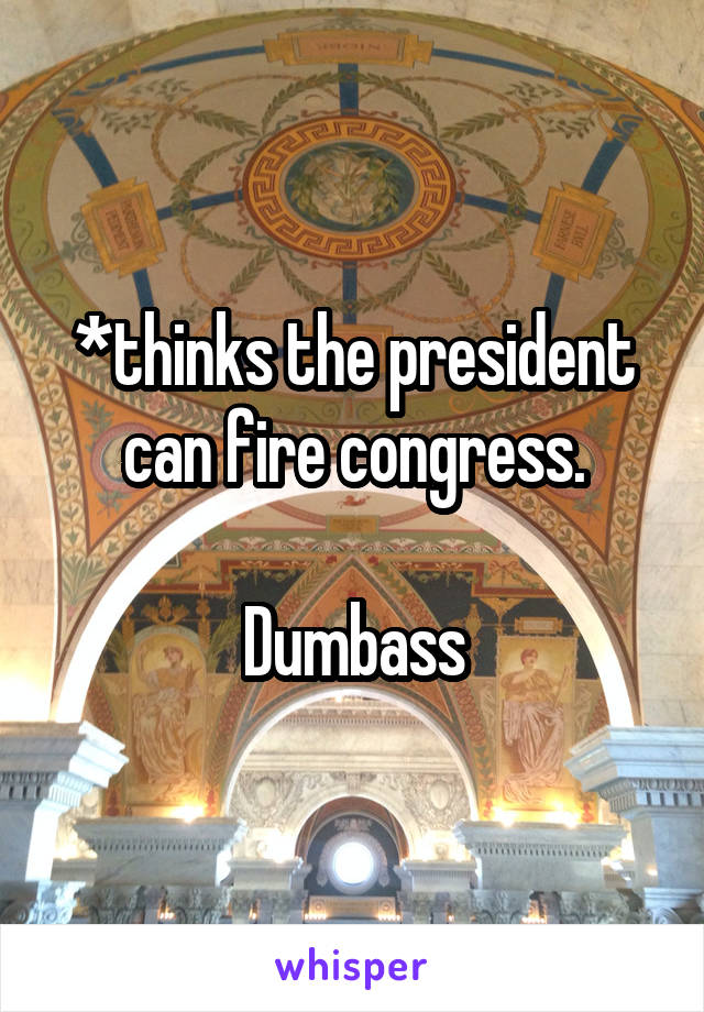 *thinks the president can fire congress.

Dumbass