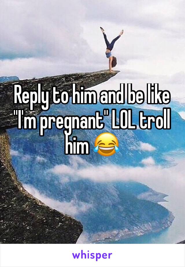 Reply to him and be like "I'm pregnant" LOL troll him 😂