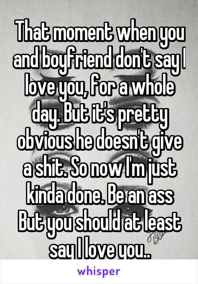 That moment when you and boyfriend don't say I love you, for a whole day. But it's pretty obvious he doesn't give a shit. So now I'm just kinda done. Be an ass But you should at least say I love you..