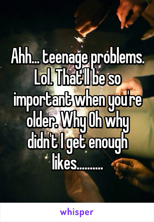 Ahh... teenage problems. Lol. That'll be so important when you're older. Why Oh why didn't I get enough likes..........
